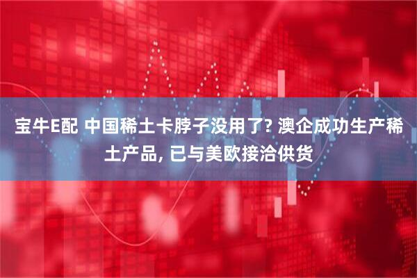 宝牛E配 中国稀土卡脖子没用了? 澳企成功生产稀土产品, 已与美欧接洽供货