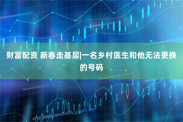 财富配资 新春走基层|一名乡村医生和他无法更换的号码