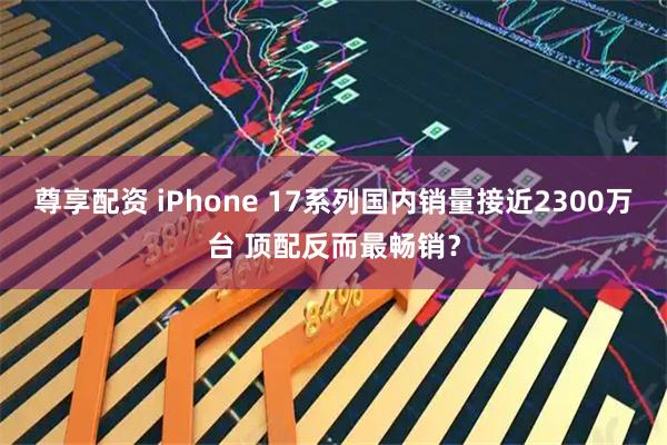 尊享配资 iPhone 17系列国内销量接近2300万台 顶配反而最畅销？