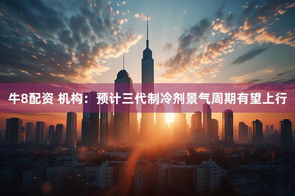 牛8配资 机构：预计三代制冷剂景气周期有望上行