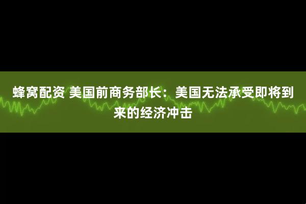 蜂窝配资 美国前商务部长：美国无法承受即将到来的经济冲击