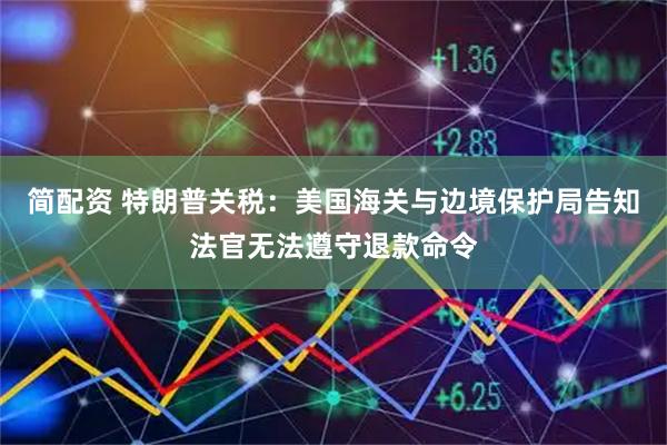 简配资 特朗普关税：美国海关与边境保护局告知法官无法遵守退款命令