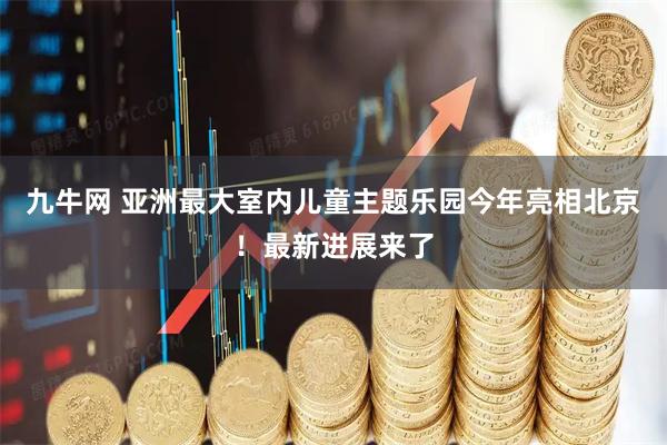 九牛网 亚洲最大室内儿童主题乐园今年亮相北京！最新进展来了
