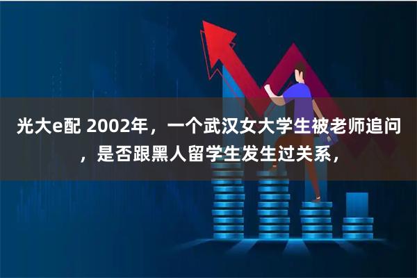 光大e配 2002年，一个武汉女大学生被老师追问，是否跟黑人留学生发生过关系，