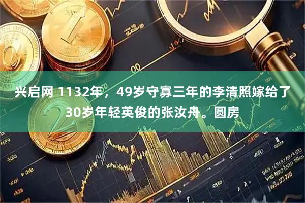 兴启网 1132年，49岁守寡三年的李清照嫁给了30岁年轻英俊的张汝舟。圆房