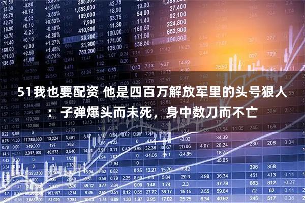 51我也要配资 他是四百万解放军里的头号狠人：子弹爆头而未死，身中数刀而不亡