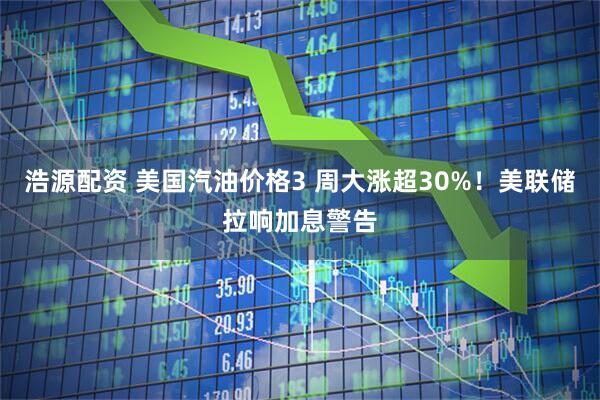 浩源配资 美国汽油价格3 周大涨超30%！美联储拉响加息警告