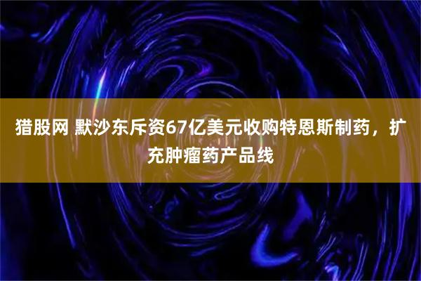 猎股网 默沙东斥资67亿美元收购特恩斯制药，扩充肿瘤药产品线