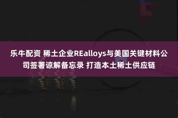 乐牛配资 稀土企业REalloys与美国关键材料公司签署谅解备忘录 打造本土稀土供应链