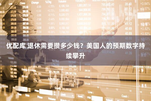 优配库 退休需要攒多少钱？美国人的预期数字持续攀升