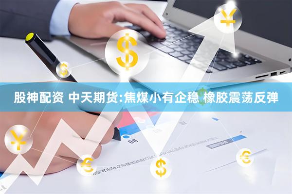 股神配资 中天期货:焦煤小有企稳 橡胶震荡反弹