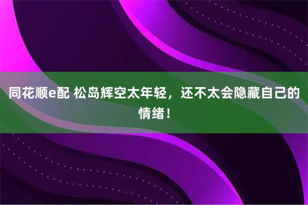 同花顺e配 松岛辉空太年轻，还不太会隐藏自己的情绪！