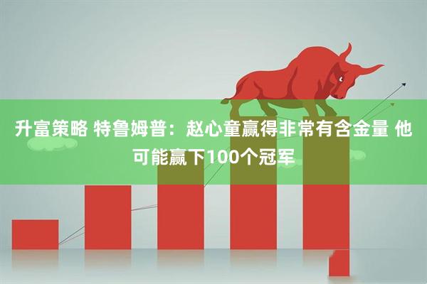 升富策略 特鲁姆普：赵心童赢得非常有含金量 他可能赢下100个冠军