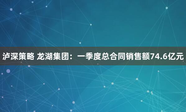 泸深策略 龙湖集团：一季度总合同销售额74.6亿元