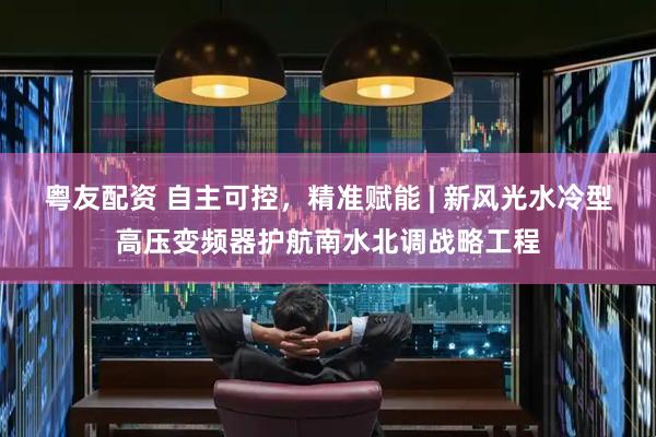 粤友配资 自主可控，精准赋能 | 新风光水冷型高压变频器护航南水北调战略工程