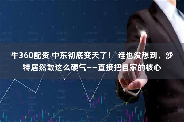 牛360配资 中东彻底变天了！ 谁也没想到，沙特居然敢这么硬气——直接把自家的核心
