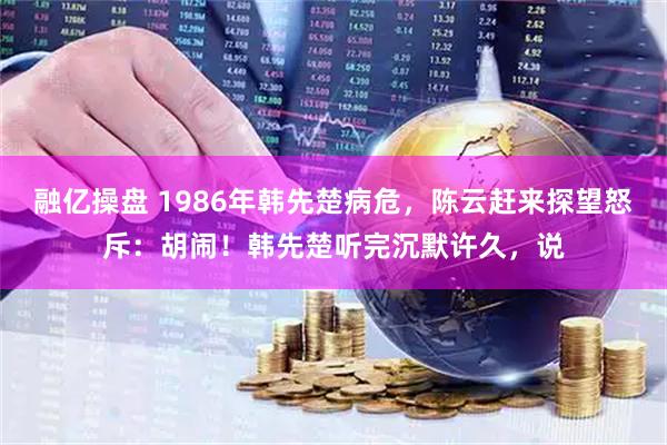 融亿操盘 1986年韩先楚病危，陈云赶来探望怒斥：胡闹！韩先楚听完沉默许久，说