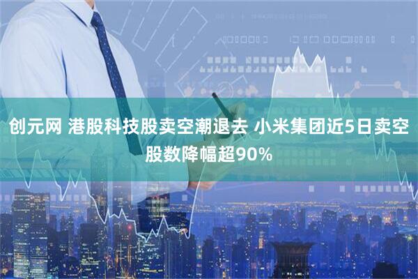 创元网 港股科技股卖空潮退去 小米集团近5日卖空股数降幅超90%