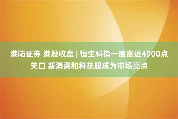 港陆证券 港股收盘 | 恒生科指一度涨近4900点关口 新消费和科技股成为市场亮点