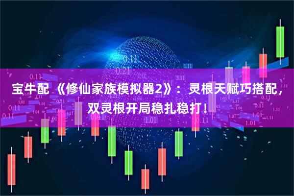 宝牛配 《修仙家族模拟器2》：灵根天赋巧搭配，双灵根开局稳扎稳打！