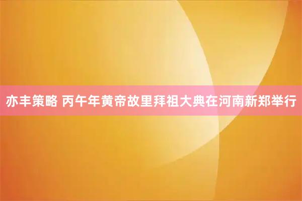 亦丰策略 丙午年黄帝故里拜祖大典在河南新郑举行