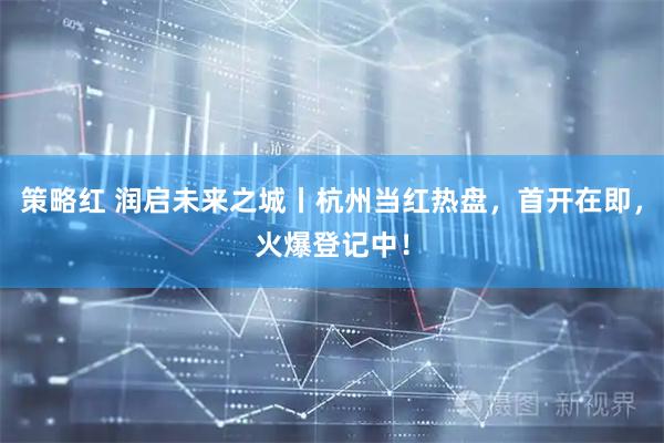 策略红 润启未来之城丨杭州当红热盘，首开在即，火爆登记中！