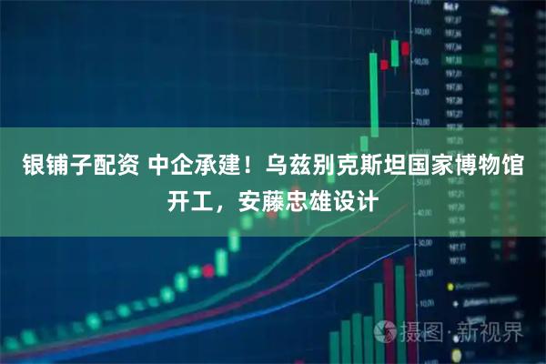 银铺子配资 中企承建！乌兹别克斯坦国家博物馆开工，安藤忠雄设计