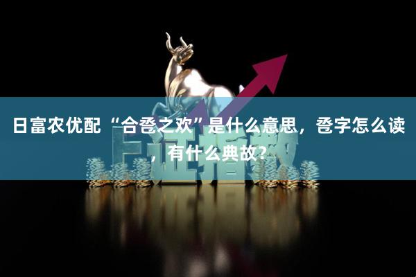 日富农优配 “合卺之欢”是什么意思，卺字怎么读，有什么典故？