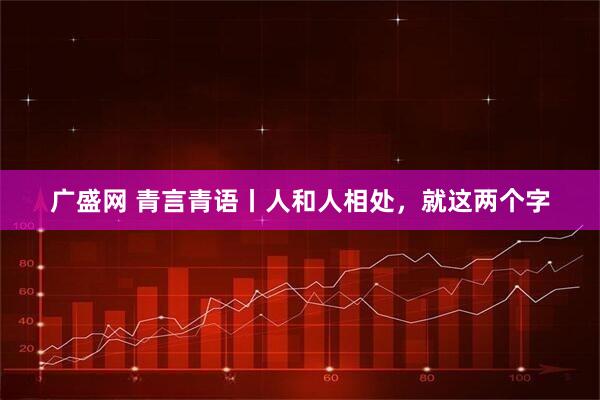 广盛网 青言青语丨人和人相处，就这两个字