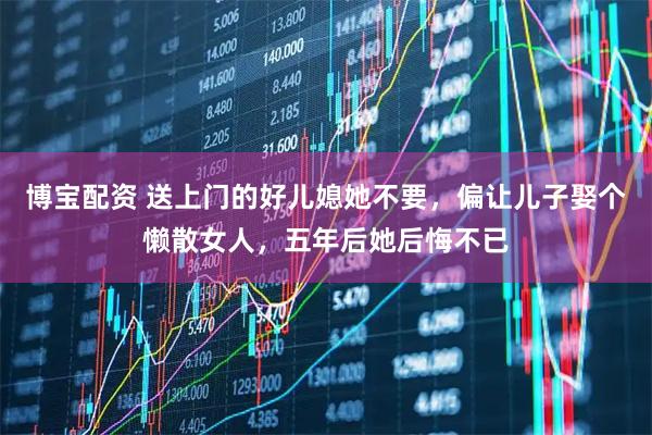 博宝配资 送上门的好儿媳她不要，偏让儿子娶个懒散女人，五年后她后悔不已