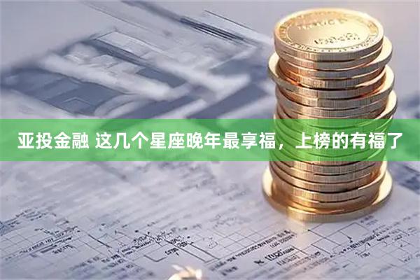 亚投金融 这几个星座晚年最享福，上榜的有福了