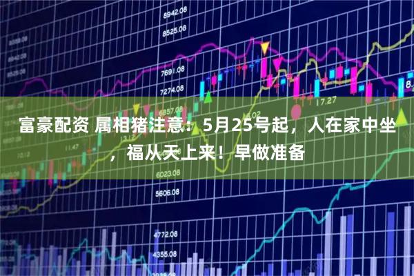 富豪配资 属相猪注意：5月25号起，人在家中坐，福从天上来！早做准备