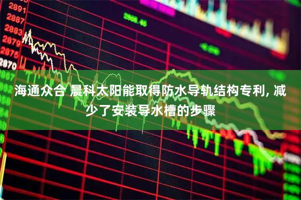 海通众合 晨科太阳能取得防水导轨结构专利, 减少了安装导水槽的步骤