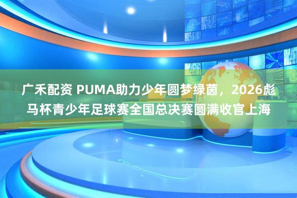 广禾配资 PUMA助力少年圆梦绿茵，2026彪马杯青少年足球赛全国总决赛圆满收官上海