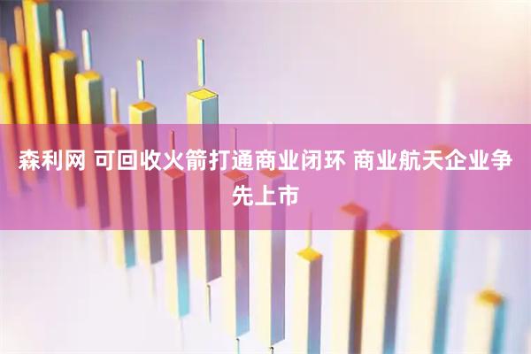 森利网 可回收火箭打通商业闭环 商业航天企业争先上市