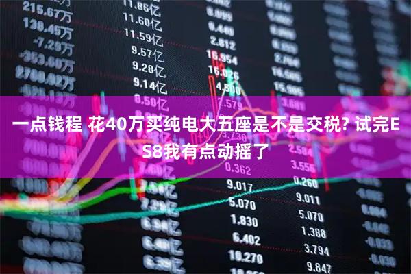 一点钱程 花40万买纯电大五座是不是交税? 试完ES8我有点动摇了