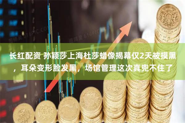 长红配资 孙颖莎上海杜莎蜡像揭幕仅2天被摸黑,耳朵变形脸发黑,场馆管理这次真兜不住了