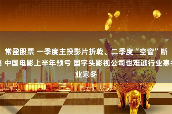 常盈股票 一季度主投影片折戟、二季度“空窗”断档 中国电影上半年预亏 国字头影视公司也难逃行业寒冬