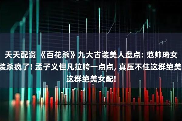 天天配资 《百花杀》九大古装美人盘点: 范帅琦女扮男装杀疯了! 孟子义但凡拉胯一点点, 真压不住这群绝美女配!
