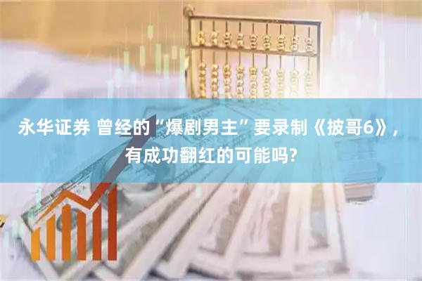 永华证券 曾经的“爆剧男主”要录制《披哥6》, 有成功翻红的可能吗?