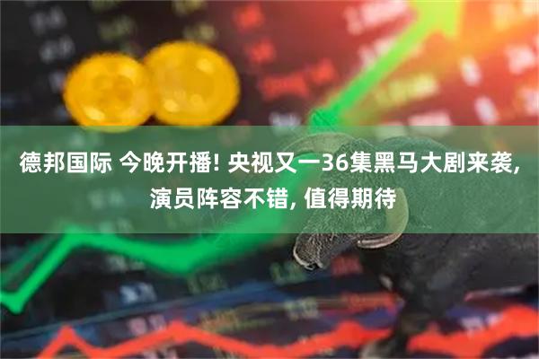德邦国际 今晚开播! 央视又一36集黑马大剧来袭, 演员阵容不错, 值得期待