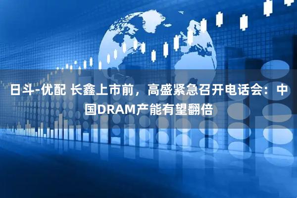 日斗-优配 长鑫上市前，高盛紧急召开电话会：中国DRAM产能有望翻倍